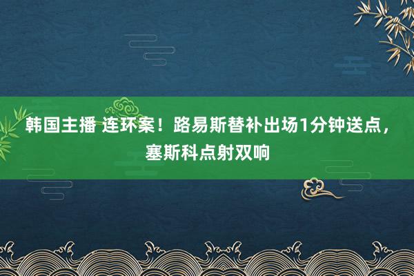 韩国主播 连环案！路易斯替补出场1分钟送点，塞斯科点射双响