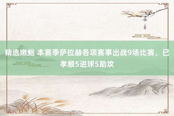 精选嫩鲍 本赛季萨拉赫各项赛事出战9场比赛，已孝顺5进球5助攻