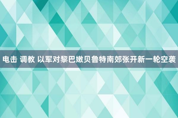 电击 调教 以军对黎巴嫩贝鲁特南郊张开新一轮空袭