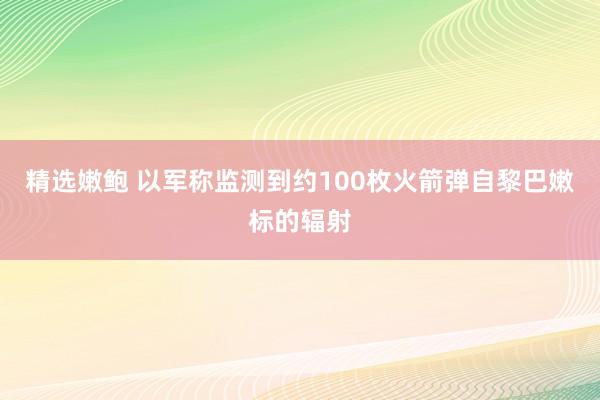 精选嫩鲍 以军称监测到约100枚火箭弹自黎巴嫩标的辐射