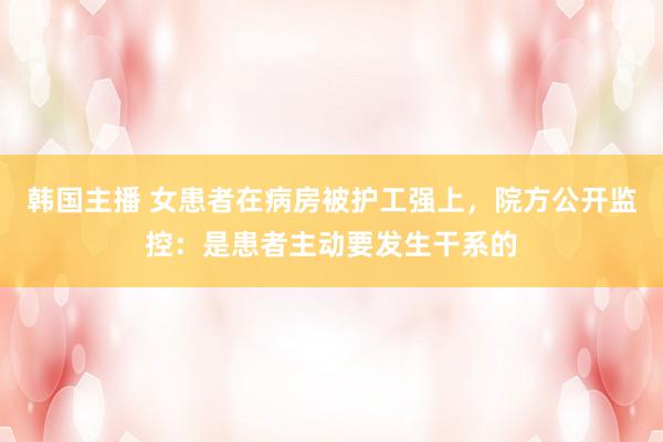 韩国主播 女患者在病房被护工强上，院方公开监控：是患者主动要发生干系的