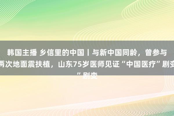 韩国主播 乡信里的中国丨与新中国同龄，曾参与两次地面震扶植，山东75岁医师见证“中国医疗”剧变