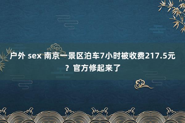 户外 sex 南京一景区泊车7小时被收费217.5元？官方修起来了