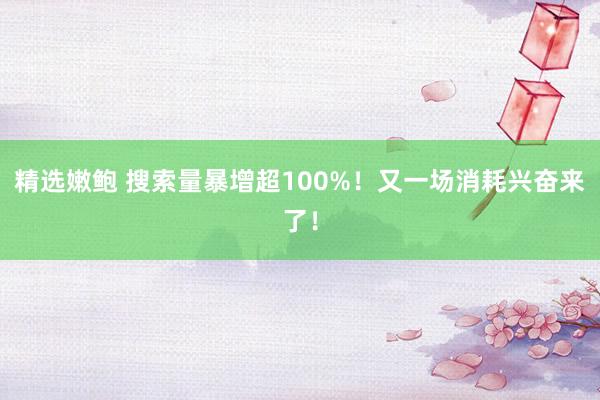 精选嫩鲍 搜索量暴增超100%！又一场消耗兴奋来了！