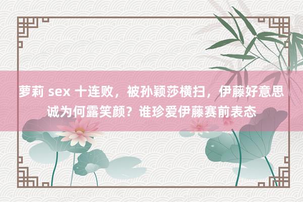 萝莉 sex 十连败，被孙颖莎横扫，伊藤好意思诚为何露笑颜？谁珍爱伊藤赛前表态