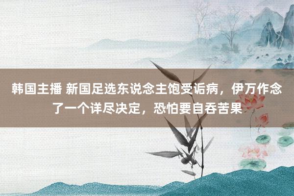 韩国主播 新国足选东说念主饱受诟病，伊万作念了一个详尽决定，恐怕要自吞苦果