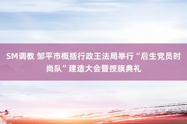 SM调教 邹平市概括行政王法局举行“后生党员时尚队”建造大会暨授旗典礼