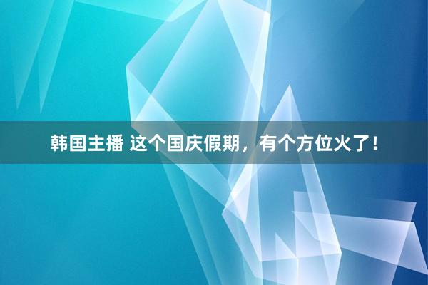 韩国主播 这个国庆假期，有个方位火了！