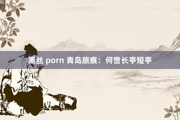 黑丝 porn 青岛旅痕：何啻长亭短亭