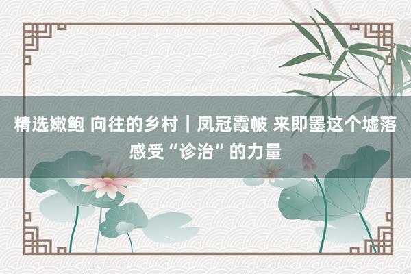 精选嫩鲍 向往的乡村｜凤冠霞帔 来即墨这个墟落感受“诊治”的力量