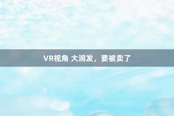 VR视角 大润发，要被卖了