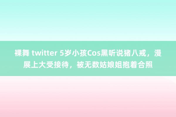 裸舞 twitter 5岁小孩Cos黑听说猪八戒，漫展上大受接待，被无数姑娘姐抱着合照