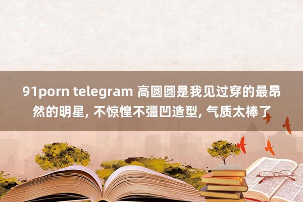 91porn telegram 高圆圆是我见过穿的最昂然的明星, 不惊惶不彊凹造型, 气质太棒了