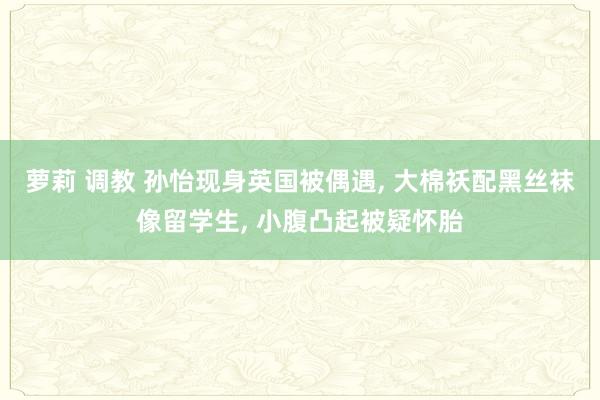 萝莉 调教 孙怡现身英国被偶遇, 大棉袄配黑丝袜像留学生, 小腹凸起被疑怀胎