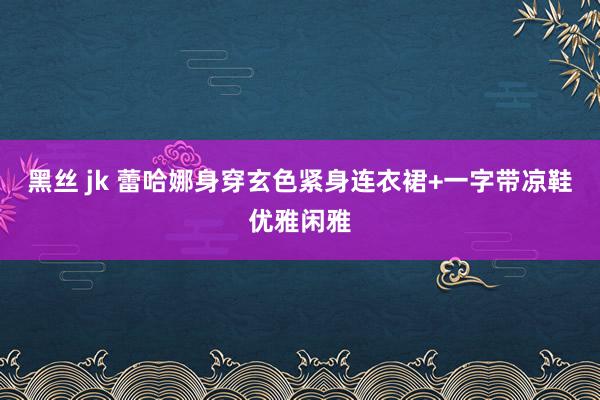 黑丝 jk 蕾哈娜身穿玄色紧身连衣裙+一字带凉鞋优雅闲雅