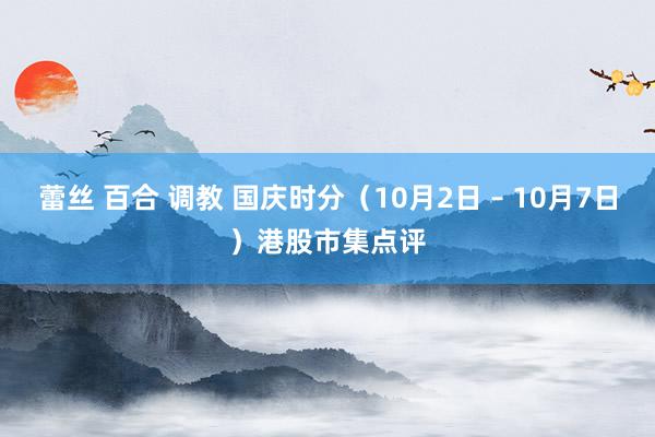 蕾丝 百合 调教 国庆时分（10月2日 – 10月7日）港股市集点评