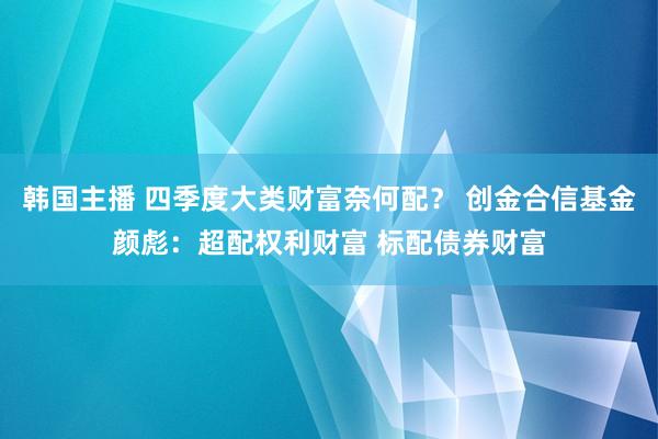 韩国主播 四季度大类财富奈何配？ 创金合信基金颜彪：超配权利财富 标配债券财富