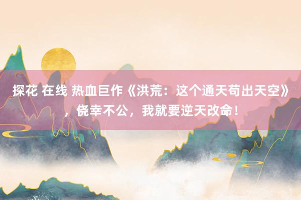 探花 在线 热血巨作《洪荒：这个通天苟出天空》，侥幸不公，我就要逆天改命！