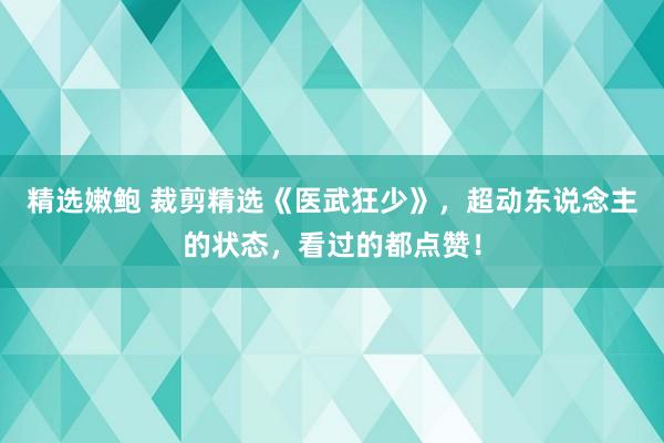 精选嫩鲍 裁剪精选《医武狂少》，超动东说念主的状态，看过的都点赞！