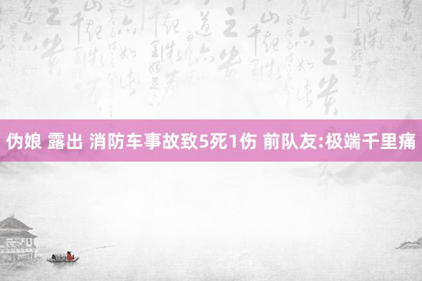 伪娘 露出 消防车事故致5死1伤 前队友:极端千里痛