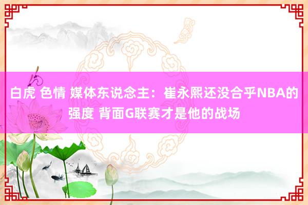 白虎 色情 媒体东说念主：崔永熙还没合乎NBA的强度 背面G联赛才是他的战场