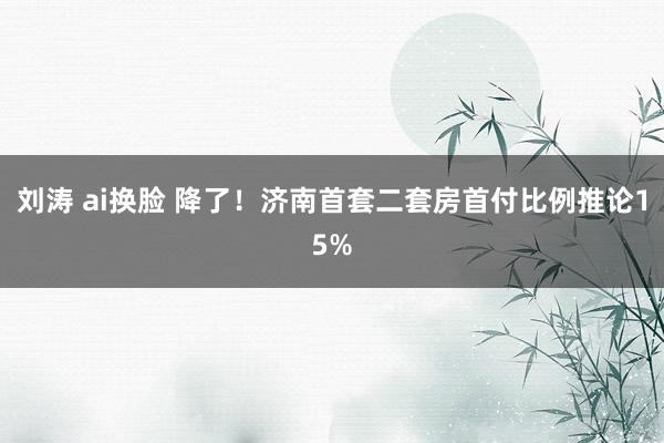 刘涛 ai换脸 降了！济南首套二套房首付比例推论15%