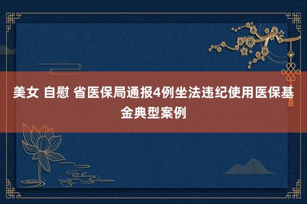 美女 自慰 省医保局通报4例坐法违纪使用医保基金典型案例