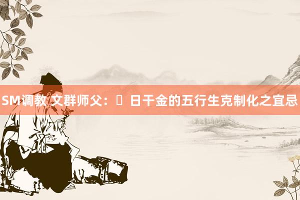 SM调教 文群师父：​日干金的五行生克制化之宜忌