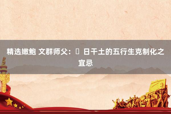 精选嫩鲍 文群师父：​日干土的五行生克制化之宜忌