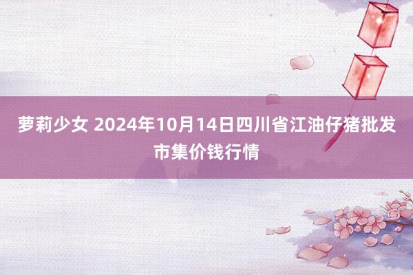 萝莉少女 2024年10月14日四川省江油仔猪批发市集价钱行情