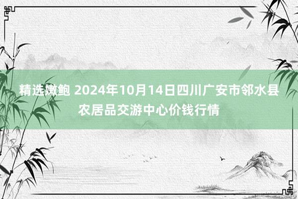 精选嫩鲍 2024年10月14日四川广安市邻水县农居品交游中心价钱行情