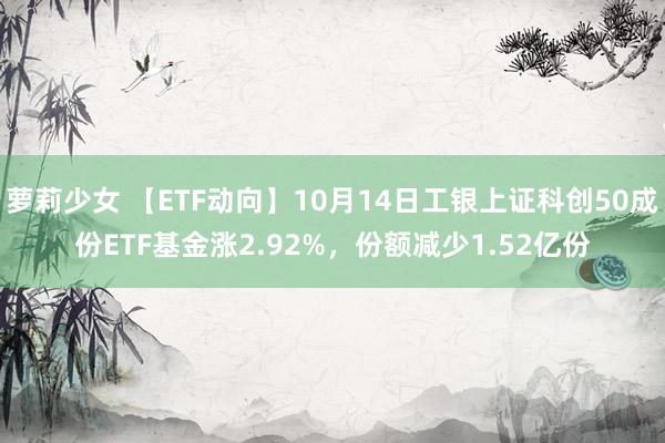 萝莉少女 【ETF动向】10月14日工银上证科创50成份ETF基金涨2.92%，份额减少1.52亿份