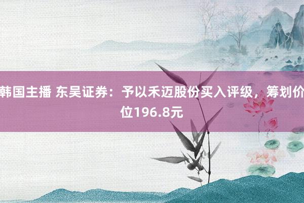 韩国主播 东吴证券：予以禾迈股份买入评级，筹划价位196.8元