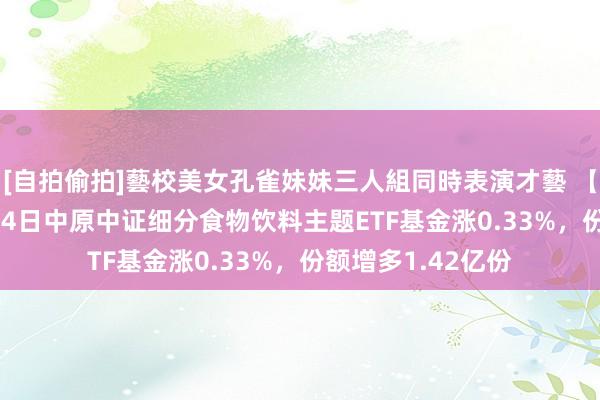 [自拍偷拍]藝校美女孔雀妹妹三人組同時表演才藝 【ETF动向】10月14日中原中证细分食物饮料主题ETF基金涨0.33%，份额增多1.42亿份