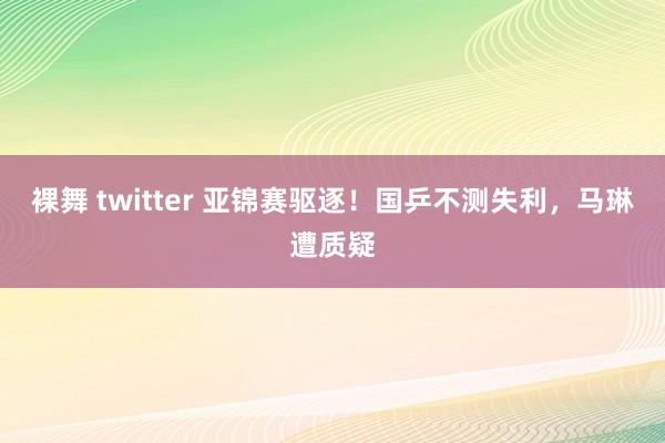 裸舞 twitter 亚锦赛驱逐！国乒不测失利，马琳遭质疑