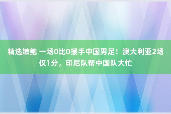 精选嫩鲍 一场0比0援手中国男足！澳大利亚2场仅1分，印尼队帮中国队大忙