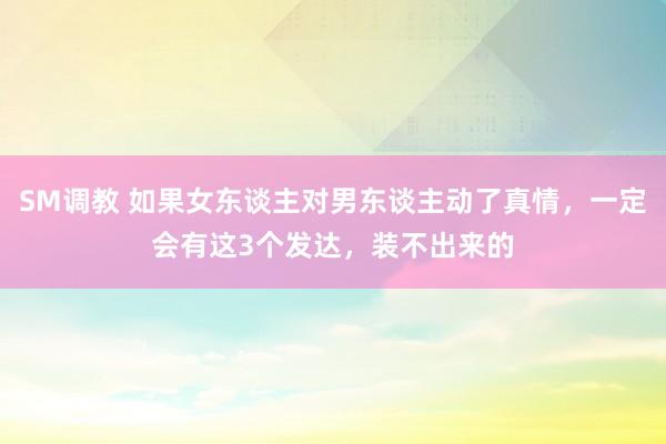 SM调教 如果女东谈主对男东谈主动了真情，一定会有这3个发达，装不出来的