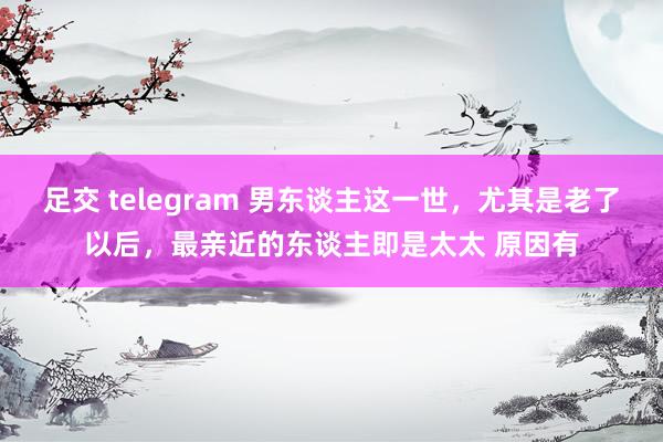 足交 telegram 男东谈主这一世，尤其是老了以后，最亲近的东谈主即是太太 原因有