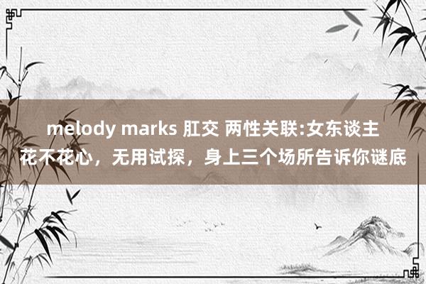 melody marks 肛交 两性关联:女东谈主花不花心，无用试探，身上三个场所告诉你谜底