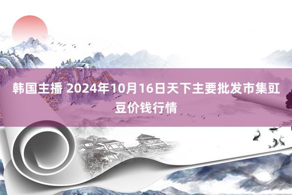 韩国主播 2024年10月16日天下主要批发市集豇豆价钱行情