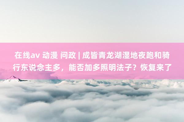 在线av 动漫 问政 | 成皆青龙湖湿地夜跑和骑行东说念主多，能否加多照明法子？恢复来了