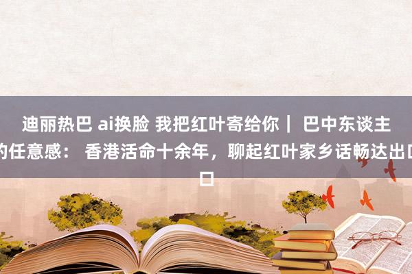 迪丽热巴 ai换脸 我把红叶寄给你｜ 巴中东谈主的任意感： 香港活命十余年，聊起红叶家乡话畅达出口