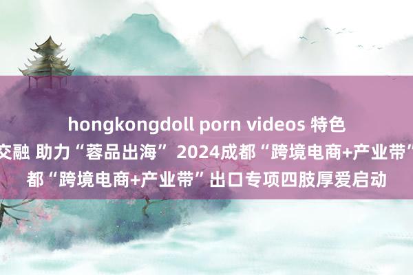 hongkongdoll porn videos 特色产业带与跨境电商深度交融 助力“蓉品出海” 2024成都“跨境电商+产业带”出口专项四肢厚爱启动