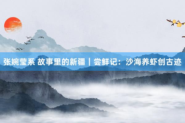 张婉莹系 故事里的新疆｜尝鲜记：沙海养虾创古迹