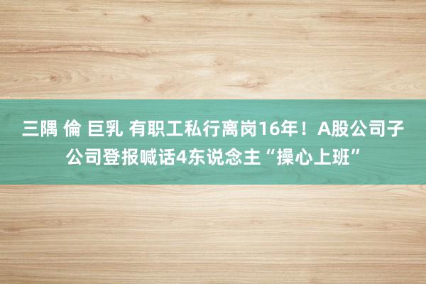 三隅 倫 巨乳 有职工私行离岗16年！A股公司子公司登报喊话4东说念主“操心上班”