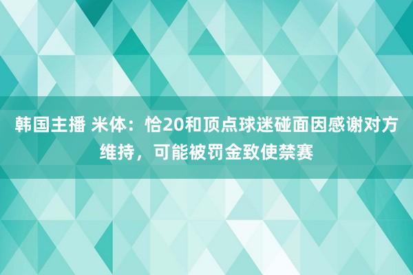 韩国主播 米体：恰20和顶点球迷碰面因感谢对方维持，可能被罚金致使禁赛