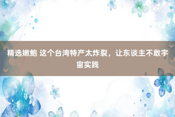 精选嫩鲍 这个台湾特产太炸裂，让东谈主不敢宇宙实践