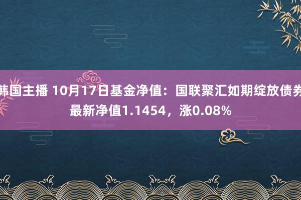 韩国主播 10月17日基金净值：国联聚汇如期绽放债券最新净值1.1454，涨0.08%