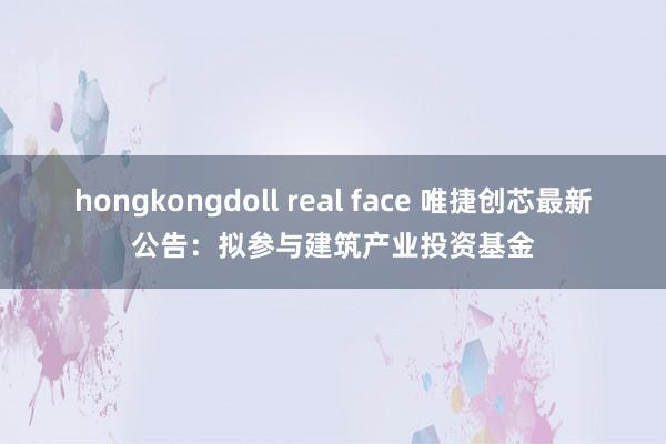 hongkongdoll real face 唯捷创芯最新公告：拟参与建筑产业投资基金