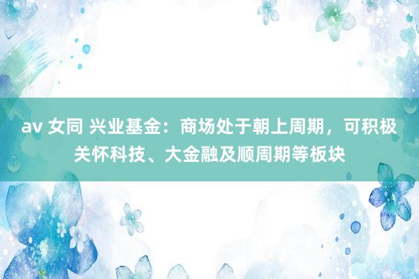 av 女同 兴业基金：商场处于朝上周期，可积极关怀科技、大金融及顺周期等板块